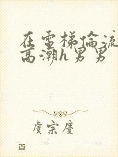 在电梯伦流澡到高潮h男男