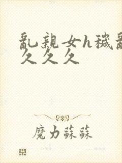 乱亲女h秽乱长久久久