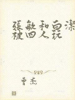 张敏和白洁一起被四人玩