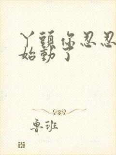 丫头你忍忍我开始动了