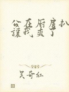 公在厨房扒开腿让我爽了