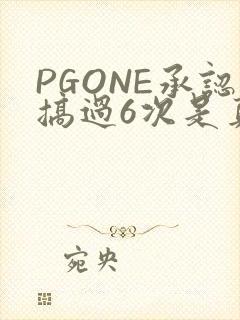 PGONE承认搞过6次是真的吗