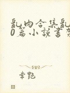 乱肉合集乱500篇小说书架下载TXT