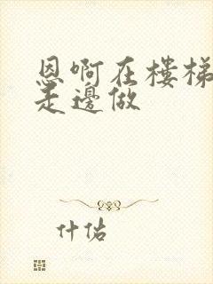 恩啊在楼梯上边走边做