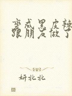 变成黑皮辣妹后跟朋友做了无增删接档