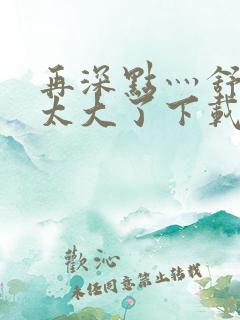 再深点灬舒服灬太大了下载