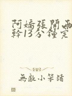 阿娇张开两腿实干13分钟完整版