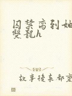 囚禁脔到她哭h双龙h