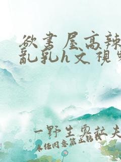 欲书屋高辣h文乱乳h文视频