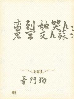 脔到她哭h小白兔宫交h苏沫