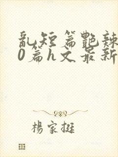 乱短篇艳辣500篇h文最新章节