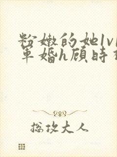 粉嫩的她1v1军婚h顾时视频