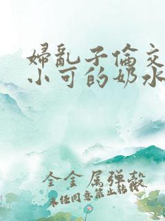 妇乱子伦交小说小可的奶水