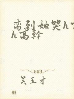 脔到她哭h宫交h高干