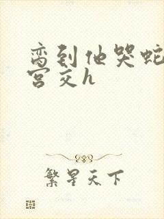 脔到他哭蛇双根宫交h