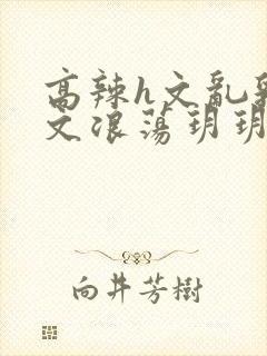 高辣h文乱乳h文浪荡玥玥