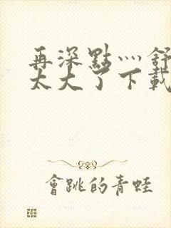 再深点灬舒服灬太大了下载