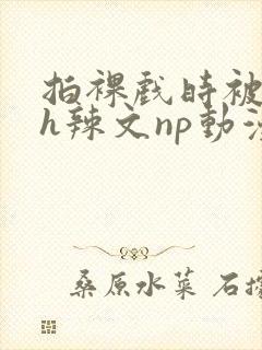 拍裸戏时被c了h辣文np动漫