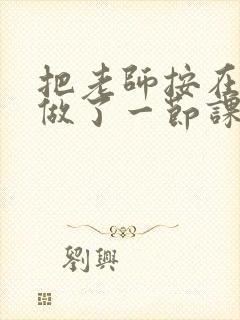 把老师按在地下做了一节课