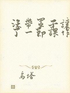 没带罩子让他C了一节课作文动漫