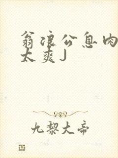 翁浪公息肉吊大太爽J