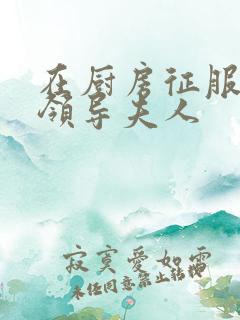 在厨房征服美丽领导夫人