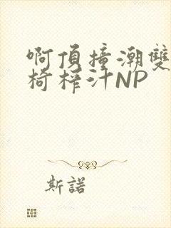 啊顶撞潮双H龙椅榨汁NP