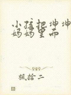 小孩把坤坤放入妈妈里面