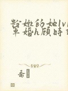 粉嫩的她1v1军婚h顾时视频