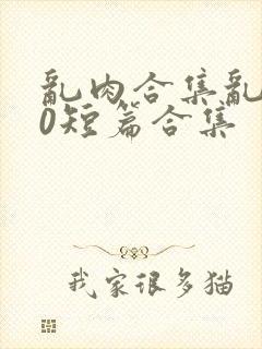 乱肉合集乱500短篇合集