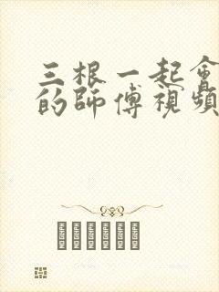 三根一起会坏掉的师傅视频