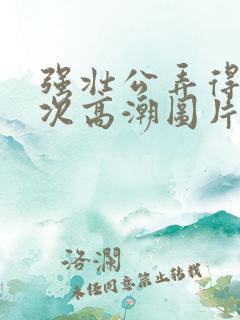 强壮公弄得我次次高潮图片