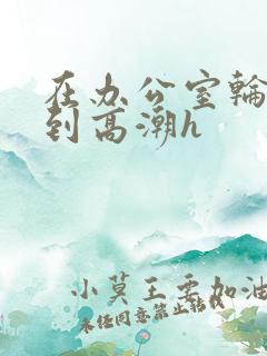 在办公室轮流澡到高潮h