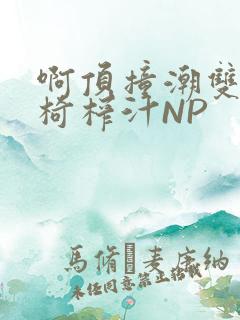 啊顶撞潮双H龙椅榨汁NP