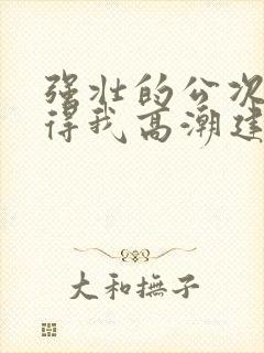 强壮的公次次弄得我高潮建国