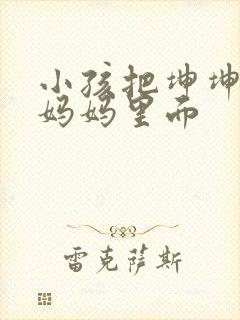 小孩把坤坤放入妈妈里面