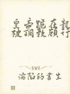 皇帝跪在龙椅前被调教顾行之