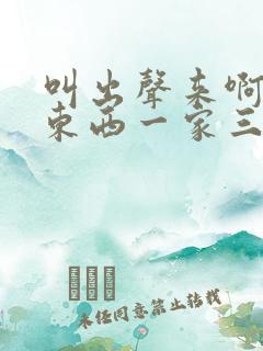叫出声来啊叫小东西一家三口
