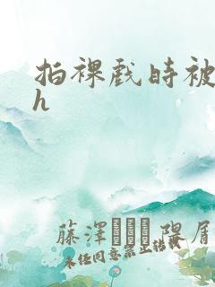 拍裸戏时被c了h