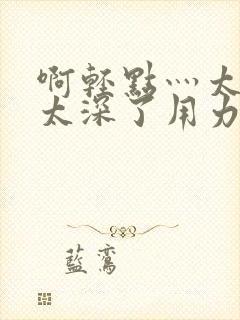 啊轻点灬太粗嗯太深了用力电影