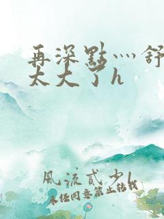 再深点灬舒服灬太大了h