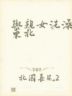 与亲女洗澡伦了东北