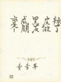 变成黑皮辣妹后个朋友做了无删