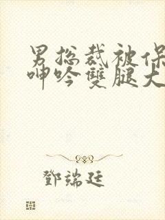 男总裁被保镖c呻吟双腿大张bl