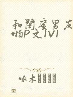 和闺蜜男友H啪啪P文1V1