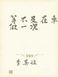 等不及在车里先做一次