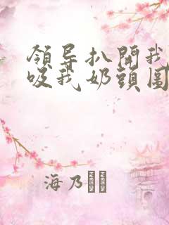 领导扒开我奶罩吸我奶头图片