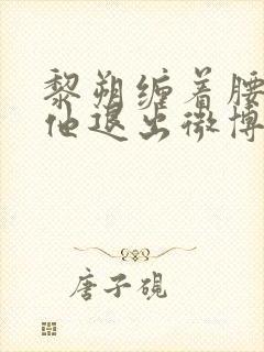 黎朔缠着腰不让他退出微博