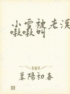 小雪被老汉玩得嗷嗷叫