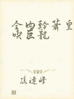 全肉干萧皇后吞吃巨龙